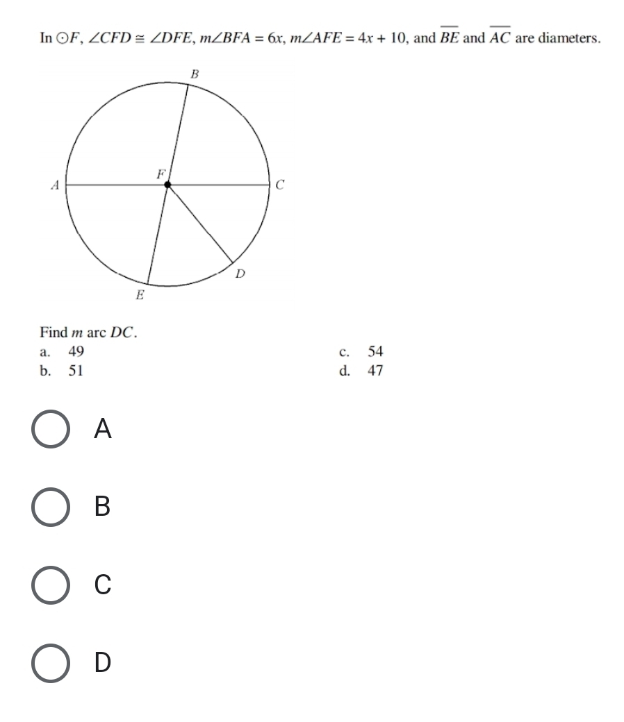 In odot F, ∠ CFD≌ ∠ DFE, m∠ BFA=6x, m∠ AFE=4x+10 , and overline BE and overline AC are diameters.
Find m arc DC.
a. 49 c. 54
b. 51 d. 47
A
B
C
D