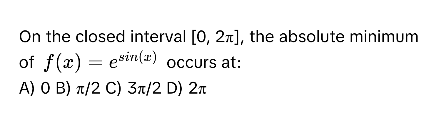 On the closed interval [0, 2π], the absolute minimum of  $f(x) = e^(sin(x))$ occurs at:

A) 0 B) π/2 C) 3π/2 D) 2π