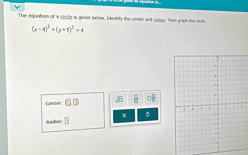 rcle given its equation in... 
The equation of a circle is given below. Identify the center and radius. Then graph the circle.
(x-4)^2+(y+5)^2=4
Center: ,□
sqrt(□ )  □ /□   □  □ /□  
× 5 
Radius: □