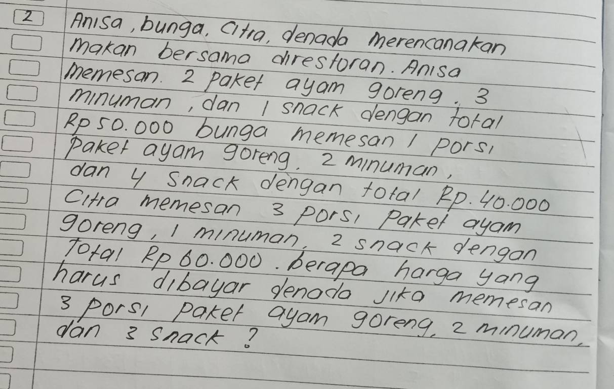 Anisa, bunga, Citra, denada merencanakan 
makan bersama direstoran. Anisa 
memesan. 2 paket ayam goreng. 3
minuman, dan 1 snack dengan toral
Rp 50. 000 bunga memesan / pors, 
paker ayam goreng. 2 minuman, 
dan y Snack dengan total Rp. 40. 000
Cltra memesan 3 Pors1 Paket ayam 
goreng, I minuman, 2 snack dengan 
Total Rp 60. 000. berapa harga yang 
harus dibayar denodo Jika memesan
3 porsl paker ayam goreng, 2 minuman, 
dan 3 Snack?