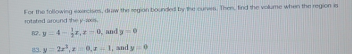 For the following exercises, draw the region bounded by the curves. Then, find the volume when the region is 
rotated around the y-axis 
82. y=4- 1/2 x, x=0 , and y=0
83. y=2x^3, x=0, x=1 , and y=0