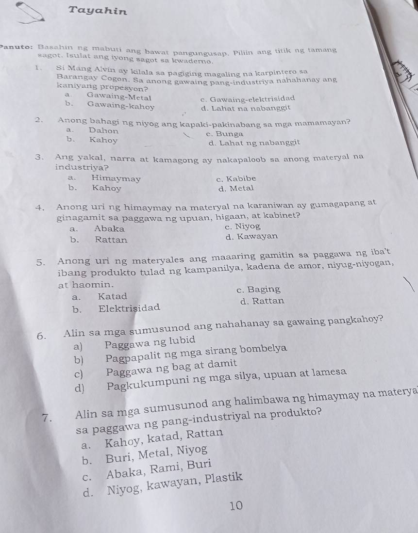 Tayahin
Panuto: Basahin ng mabuti ang bawat pangungusap. Piliin ang titik ng tamang
sagot. Isulat ang iyong sagot sa kwaderno.
1. Si Mang Alvin ay kilala sa pagiging magaling na karpintero sa
Barangay Cogon. Sa anong gawaing pang-industriya nahahanay ang
kaniyang propesyon?
a Gawaing-Metal c. Gawaing-elektrisidad
b. Gawaing-kahoy d. Lahat na nabanggit
2. Anong bahagi ng niyog ang kapaki-pakinabang sa mga mamamayan?
a. Dahon c. Bunga
b. Kahoy
d. Lahat ng nabanggit
3. Ang yakal, narra at kamagong ay nakapaloob sa anong materyal na
industriya?
a. Himaymay c. Kabibe
b. Kahoy d. Metal
4. Anong uri ng himaymay na materyal na karaniwan ay gumagapang at
ginagamit sa paggawa ng upuan, higaan, at kabinet?
a. Abaka c. Niyog
b. Rattan d. Kawayan
5. Anong uri ng materyales ang maaaring gamitin sa paggawa ng iba't
ibang produkto tulad ng kampanilya, kadena de amor, niyug-niyogan,
at haomin.
a. Katad c. Baging
b. Elektrisidad d. Rattan
6. Alin sa mga sumusunod ang nahahanay sa gawaing pangkahoy?
a) Paggawa ng lubid
b) Pagpapalit ng mga sirang bombelya
c) Paggawa ng bag at damit
d) Pagkukumpuni ng mga silya, upuan at lamesa
7.   Alin sa mga sumusunod ang halimbawa ng himaymay na materya
sa paggawa ng pang-industriyal na produkto?
a. Kahoy, katad, Rattan
b. Buri, Metal, Niyog
c. Abaka, Rami, Buri
d. Niyog, kawayan, Plastik
10