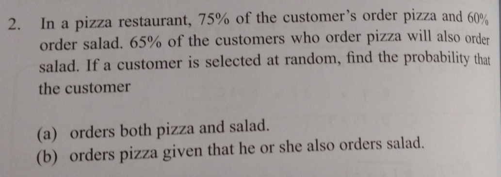 In a pizza restaurant, 75% of the customer’s order pizza and 60%
order salad. 65% of the customers who order pizza will also order 
salad. If a customer is selected at random, find the probability that 
the customer 
(a) orders both pizza and salad. 
(b) orders pizza given that he or she also orders salad.