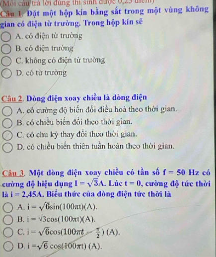 (Mội câu trả lời đùng thi sinh được 0,23 tiểm)
Câu L. Đặt một hộp kín bằng sắt trong một vùng không
gian có điện từ trường. Trong hộp kín sẽ
A. có điện từ trường
B. có điện trường
C. không có điện từ trường
D. có từ trường
Câu 2. Dòng điện xoay chiều là dòng điện
A. có cường độ biến đổi điều hoà theo thời gian.
B. có chiều biến đồi theo thời gian.
C. có chu kỳ thay đồi theo thời gian.
D. có chiều biến thiên tuần hoàn theo thời gian.
Câu 3. Một dòng điện xoay chiều có tần số f=50Hz có
cường độ hiệu dụng I=sqrt(3)A. Lúc t=0 0, cường độ tức thời
là i=2,45A. Biểu thức của dòng điện tức thời là
A. i=sqrt(6)sin (100π t)(A).
B. i=sqrt(3)cos (100π t)(A).
C. i=sqrt(6)cos (100π t- π /2 )(A).
D. i=sqrt(6)cos (100π t)(A).