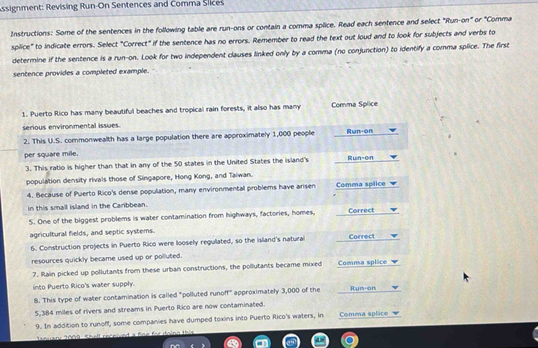 Assignment: Revising Run-On Sentences and Comma Slices 
Instructions: Some of the sentences in the following table are run-ons or contain a comma splice. Read each sentence and select "Run-on" or "Comma 
splice" to indicate errors. Select "Correct" if the sentence has no errors. Remember to read the text out loud and to look for subjects and verbs to 
determine if the sentence is a run-on. Look for two independent clauses linked only by a comma (no conjunction) to identify a comma splice. The first 
sentence provides a completed example. 
1. Puerto Rico has many beautiful beaches and tropical rain forests, it also has many Comma Splice 
serious environmental issues. 
2. This U.S. commonwealth has a large population there are approximately 1,000 people Run-on 
per square mile. Run-on 
3. This ratio is higher than that in any of the 50 states in the United States the island's 
population density rivals those of Singapore, Hong Kong, and Taiwan. 
4. Because of Puerto Rico's dense population, many environmental problems have arisen Comma splice 
in this small island in the Caribbean. 
5. One of the biggest problems is water contamination from highways, factories, homes, Correct 
agricultural fields, and septic systems. 
6. Construction projects in Puerto Rico were loosely regulated, so the island's natural n. Correct 
resources quickly became used up or polluted. 
7. Rain picked up pollutants from these urban constructions, the pollutants became mixed Comma splice 
into Puerto Rico's water supply. 
8. This type of water contamination is called "polluted runoff" approximately 3,000 of the Run-on
5,384 miles of rivers and streams in Puerto Rico are now contaminated. 
9. In addition to runoff, some companies have dumped toxins into Puerto Rico's waters, in Comma splice 
lanuary 2009 Shell received a fine for doing this 
d it 
nC