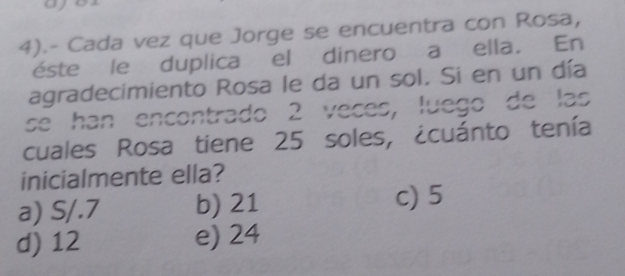 4).- Cada vez que Jorge se encuentra con Rosa,
éste le duplica el dinero a ella. En
agradecimiento Rosa le da un sol. Si en un día
se han encontrado 2 veces, luego de las
cuales Rosa tiene 25 soles, ¿cuánto tenía
inicialmente ella?
a) S/.7 b) 21
c) 5
d) 12 e) 24