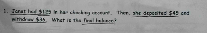 Janet had $125 in her checking account. Then, she deposited $45 and 
withdrew $36. What is the final balance?