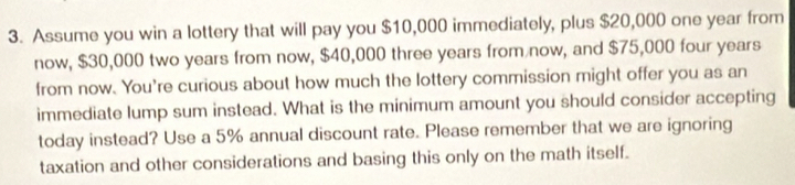 Assume you win a lottery that will pay you $10,000 immediately, plus $20,000 one year from 
now, $30,000 two years from now, $40,000 three years from now, and $75,000 four years
from now. You're curious about how much the lottery commission might offer you as an 
immediate lump sum instead. What is the minimum amount you should consider accepting 
today instead? Use a 5% annual discount rate. Please remember that we are ignoring 
taxation and other considerations and basing this only on the math itself.