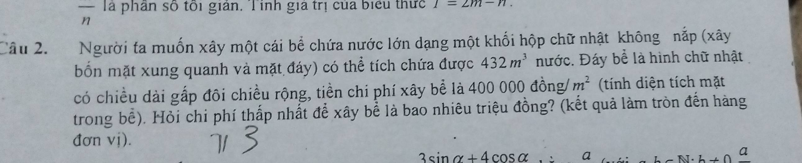 — Tà phần số tôi giản. Tính giả trị của biểu thức 1=2m-n. 
n 
Câu 2. Người ta muốn xây một cái bể chứa nước lớn dạng một khối hộp chữ nhật không nắp (xây 
bốn mặt xung quanh và mặt đáy) có thể tích chứa được 432m^3 nước. Đáy bể là hình chữ nhật 
có chiều dài gấp đôi chiều rộng, tiền chi phí xây bể là 400 000 đồng/ m^2 (tính diện tích mặt 
trong bể). Hỏi chi phí thấp nhất để xây bể là bao nhiêu triệu đồng? (kết quả làm tròn đến hàng 
đơn vị).
3sin alpha +4cos alpha. a hsim N· h!= 0 a