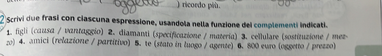 ) ricordo più. 
Scrivi due frasi con ciascuna espressione, usandola nella funzione dei complementi indicati. 
1. figli (causa / vantaggio) 2. diamanti (specificazione / materia) 3. cellulare (sostituzione / mez 
zo) 4. amici (relazione / partitivo) 5. te (stato in luogo / agente) 6. 800 euro (oggetto / prezzo)