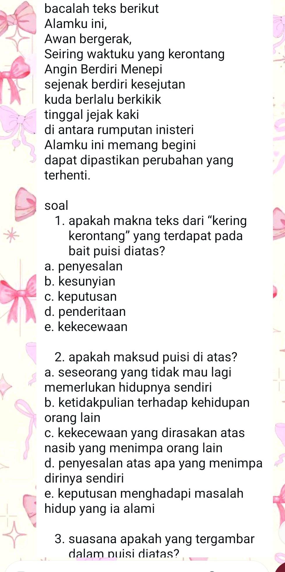 bacalah teks berikut
Alamku ini,
Awan bergerak,
Seiring waktuku yang kerontang
Angin Berdiri Menepi
sejenak berdiri kesejutan
kuda berlalu berkikik
tinggal jejak kaki
di antara rumputan inisteri
Alamku ini memang begini
dapat dipastikan perubahan yang
terhenti.
soal
1. apakah makna teks dari “kering
kerontang” yang terdapat pada
bait puisi diatas?
a. penyesalan
b. kesunyian
c. keputusan
d. penderitaan
e. kekecewaan
2. apakah maksud puisi di atas?
a. seseorang yang tidak mau lagi
memerlukan hidupnya sendiri
b. ketidakpulian terhadap kehidupan
orang lain
c. kekecewaan yang dirasakan atas
nasib yang menimpa orang lain
d. penyesalan atas apa yang menimpa
dirinya sendiri
e. keputusan menghadapi masalah
hidup yang ia alami
3. suasana apakah yang tergambar
dalam puisi diatas?