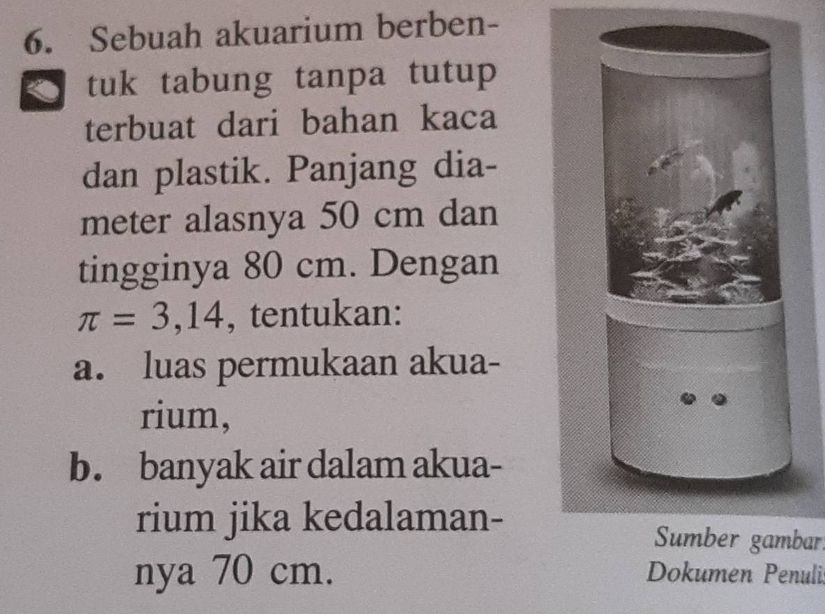 Sebuah akuarium berben- 
tuk tabung tanpa tutup 
terbuat dari bahan kaca 
dan plastik. Panjang dia- 
meter alasnya 50 cm dan 
tingginya 80 cm. Dengan
π =3,14 , tentukan: 
a. luas permukaan akua- 
rium, 
b. banyak air dalam akua- 
rium jika kedalaman- 
Sumber gambar 
nya 70 cm. Dokumen Penuli