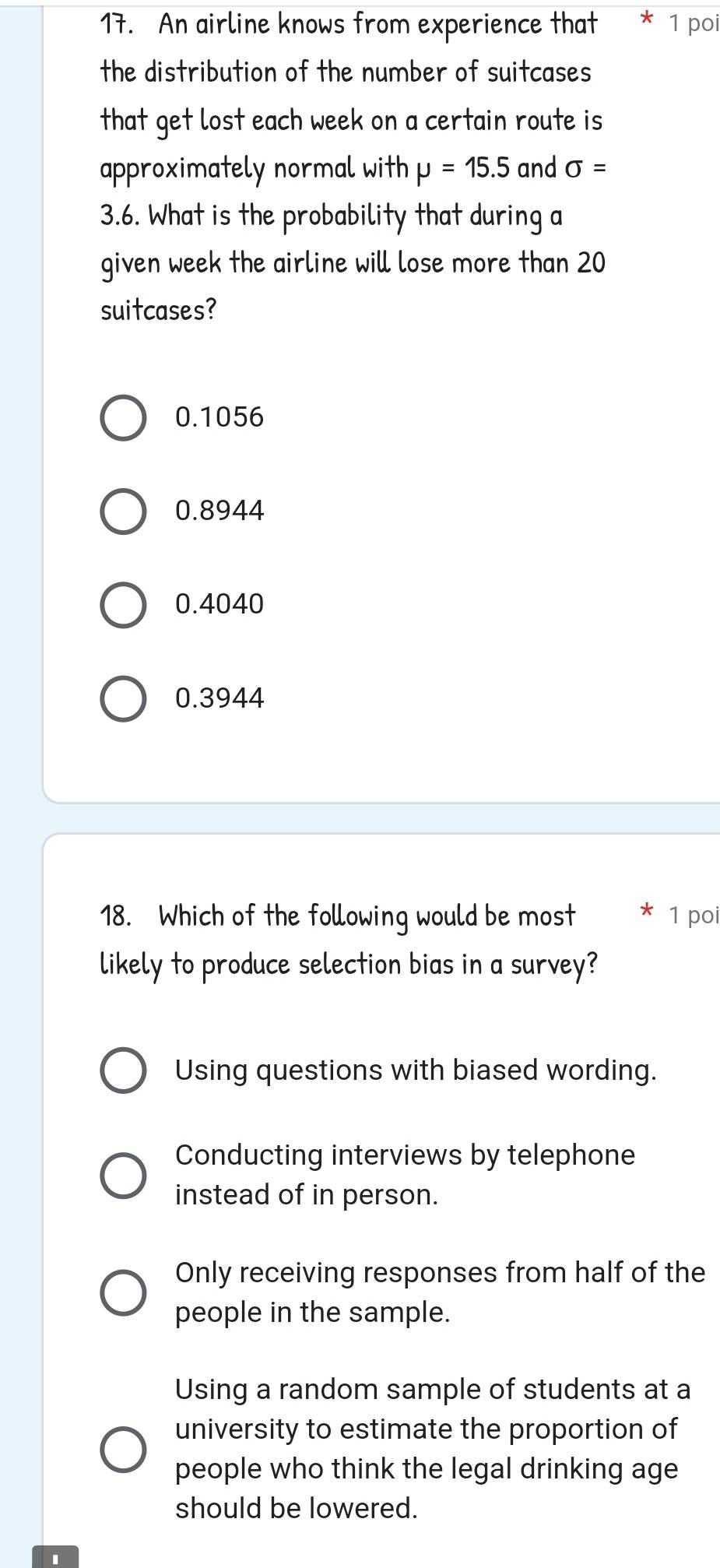 An airline knows from experience that * 1 poi
the distribution of the number of suitcases
that get lost each week on a certain route is
approximately normal with mu =15.5 and sigma =
3.6. What is the probability that during a
given week the airline will lose more than 20
suitcases?
0.1056
0.8944
0.4040
0.3944
18. Which of the following would be most * 1 poi
likely to produce selection bias in a survey?
Using questions with biased wording.
Conducting interviews by telephone
instead of in person.
Only receiving responses from half of the
people in the sample.
Using a random sample of students at a
university to estimate the proportion of
people who think the legal drinking age
should be lowered.