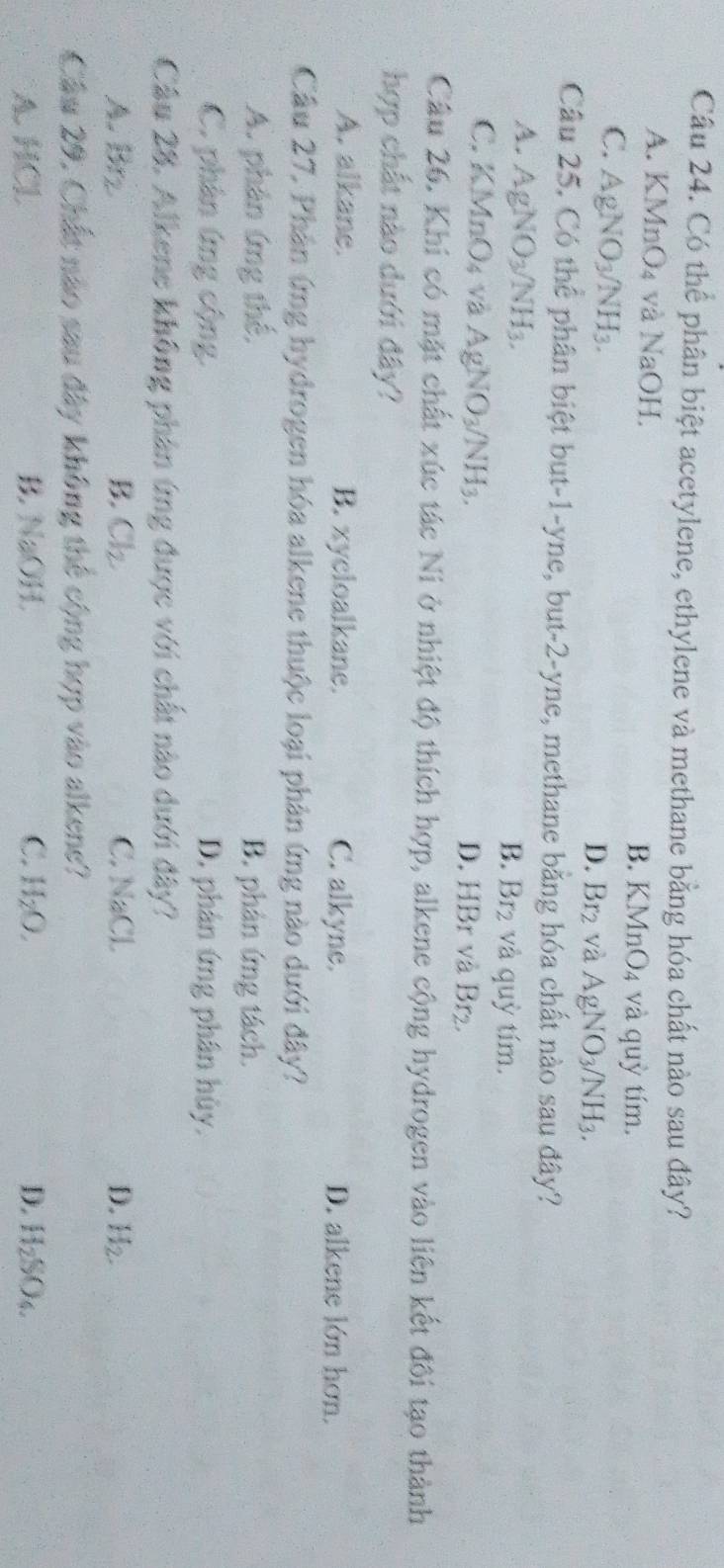 Có thể phân biệt acetylene, ethylene và methane bằng hóa chất nào sau đây?
A. KM InO_4 và NaOI B. KMnO4 và quỳ tím.
C. AgNO_3/NH_3.
D. Br_2 và AgNO_3/NH_3. 
Câu 25. Có thể phân biệt but-1-yne, but -2 -yne, methane bằng hóa chất nào sau đây?
A. AgNO_3/NH_3. BT 2 và quỳ tím.
B.
C. KMnO_4 V a AgNO_3/NH_3. D. HBr và Br2.
Câu 26. Khi có mặt chất xúc tác Ni ở nhiệt độ thích hợp, alkene cộng hydrogen vào liên kết đôi tạo thành
hợp chất nào dưới đây?
A. alkane. B. xycloalkane. C. alkyne. D. alkene lớn hơn.
Câu 27, Phân ứng hydrogen hóa alkene thuộc loại phản ứng nào dưới đây?
A. phản ứng thế, B. phản ứng tách.
C. phân ứng cộng. D. phân ứng phân hủy.
Câu 28. Alkene không phân ứng được với chất nào dưới đây?
A. Brz B. Cl_2. C. NaCl D. H_2. 
Câu 29. Chất não sau đây không thể cộng hợp vào alkene?
A. HCl B. NaOH. C. H_2O. D. H_2SO_4.