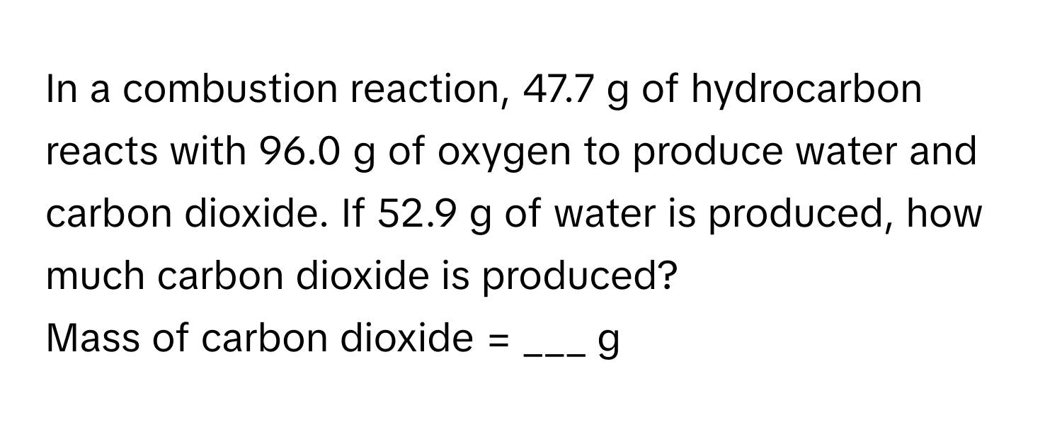 In a combustion reaction, 47.7 g of hydrocarbon reacts with 96.0 g of oxygen to produce water and carbon dioxide. If 52.9 g of water is produced, how much carbon dioxide is produced?

Mass of carbon dioxide = ___ g