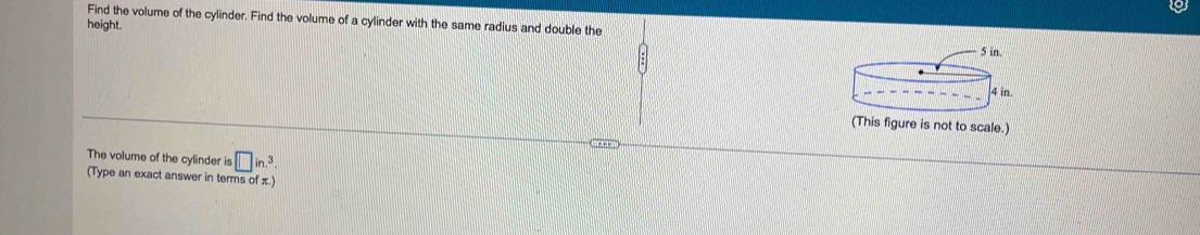 Find the volume of the cylinder. Find the volume of a cylinder with the same radius and double the 
height. 
(This figure is not to scale.) 
The volume of the cylinder is □ in.^3
(Type an exact answer in terms of π.)