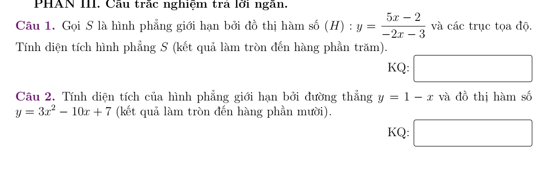 PHAN III. Cầu trác nghiệm trả lời ngăn. 
Câu 1. Gọi S là hình phẳng giới hạn bởi đồ thị hàm số (H) : y= (5x-2)/-2x-3  và các trục tọa độ. 
Tính diện tích hình phẳng S (kết quả làm tròn đến hàng phần trăm). 
KQ: □ 
Câu 2. Tính diện tích của hình phẳng giới hạn bởi đường thẳng y=1-x và đồ thị hàm số
y=3x^2-10x+7 (kết quả làm tròn đến hàng phần mười). 
KQ: □