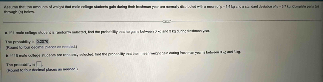 Assume that the amounts of weight that male college students gain during their freshman year are normally distributed with a mean of mu =1.4I kg and a standard deviation of sigma =5.7kg. Complete parts (a) 
through (c) below. 
a. If 1 male college student is randomly selected, find the probability that he gains between 0 kg and 3 kg during freshman year. 
The probability is 0.2076. 
(Round to four decimal places as needed.) 
b. If 16 male college students are randomly selected, find the probability that their mean weight gain during freshman year is between 0 kg and 3 kg. 
The probability is □. 
(Round to four decimal places as needed.)