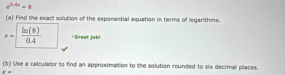 e^(0.4x)=8
(a) Find the exact solution of the exponential equation in terms of logarithms.
x= ln (8)/0.4  Great job! 
(b) Use a calculator to find an approximation to the solution rounded to six decimal places.
x=