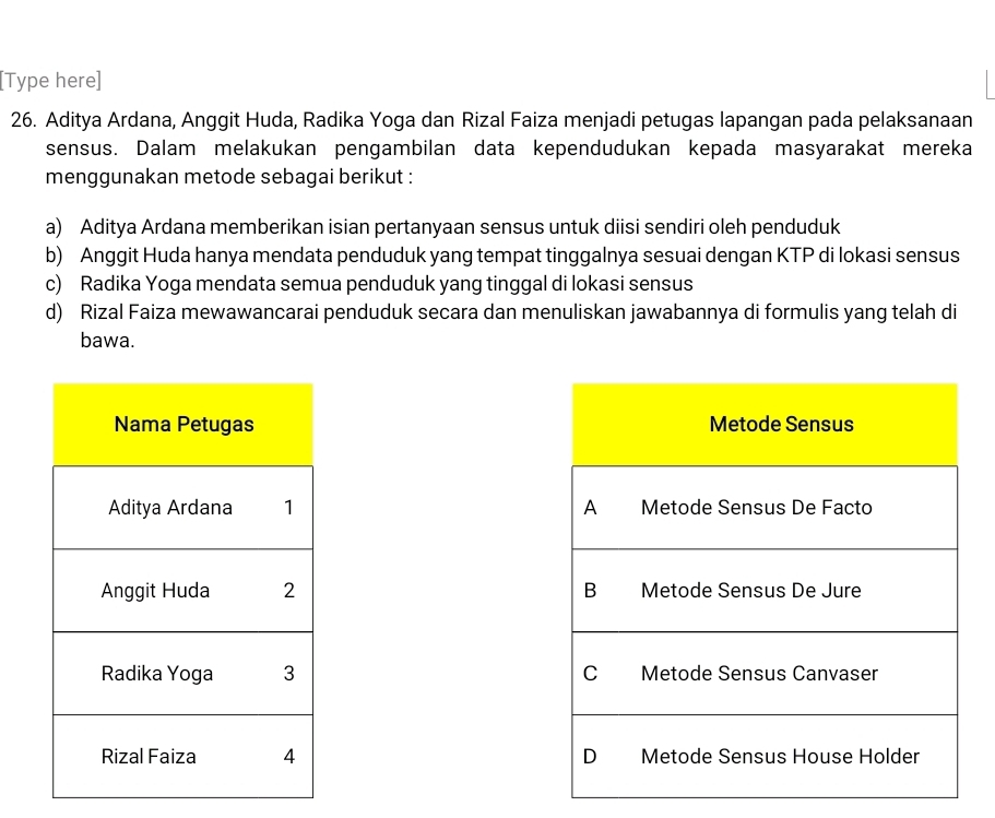 [Type here]
26. Aditya Ardana, Anggit Huda, Radika Yoga dan Rizal Faiza menjadi petugas lapangan pada pelaksanaan
sensus. Dalam melakukan pengambilan data kependudukan kepada masyarakat mereka
menggunakan metode sebagai berikut :
a) Aditya Ardana memberikan isian pertanyaan sensus untuk diisi sendiri oleh penduduk
b) Anggit Huda hanya mendata penduduk yang tempat tinggalnya sesuai dengan KTP di lokasi sensus
c) Radika Yoga mendata semua penduduk yang tinggal di lokasi sensus
d) Rizal Faiza mewawancarai penduduk secara dan menuliskan jawabannya di formulis yang telah di
bawa.