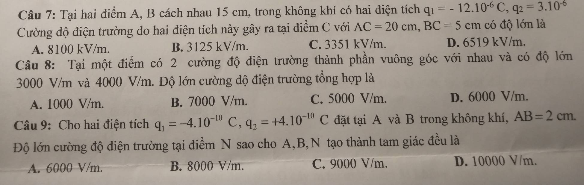 Tại hai điểm A, B cách nhau 15 cm, trong không khí có hai điện tích q_1=-12.10^(-6)C, q_2=3.10^(-6)
Cường độ điện trường do hai điện tích này gây ra tại điểm C với AC=20cm, BC=5cm có độ lớn là
A. 8100 kV/m. B. 3125 kV/m. C. 3351 kV/m. D. 6519 kV/m.
Câu 8: Tại một điểm có 2 cường độ điện trường thành phần vuông góc với nhau và có độ lớn
3000 V/m và 4000 V/m. Độ lớn cường độ điện trường tổng hợp là
A. 1000 V/m. B. 7000 V/m. C. 5000 V/m. D. 6000 V/m.
Câu 9: Cho hai điện tích q_1=-4.10^(-10)C, q_2=+4.10^(-10)C đặt tại A và B trong không khí, AB=2cm. 
Độ lớn cường độ điện trường tại điểm N sao cho A, B,N tạo thành tam giác đều là
A. 6000 V/m. B. 8000 V/m. C. 9000 V/m. D. 10000 V/m.