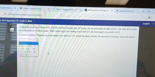 Cousty Public Home - Student Portall Dlever- Studant Portal | Sch X 2024 Sømmer 305 Edgenuit WWK DY'ke noršel da ms
r18. core. learn.ed genuity.comy'player/
er 305 Edgenulty CR_Grade 6_Math English
Originally, Juan borrowed $10, but his mother loared him $3 more, so he borrowed a total of $13. He sells $25 worth
of lemonade in his first week. After Juan pays his mother back the $13 he borrowed, his profit is $12.
If Juan's mother forgave (or took away) his debt of -13, what equation shows the amount of money Juan will have?
-12-(-13)=1
-12-13=-25
12-(-13)=25
12-13=-1