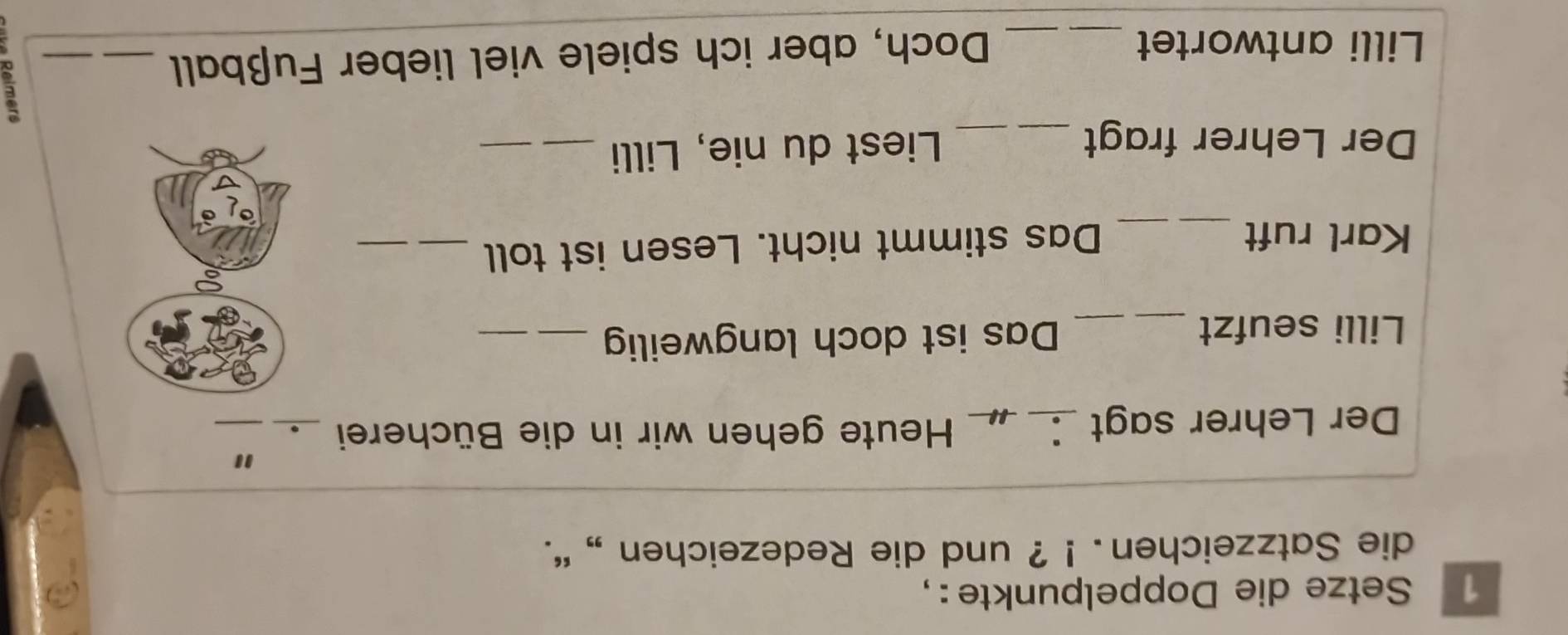 Setze die Doppelpunkte : , 
die Satzzeichen. ! ? und die Redezeichen ,, ''. 
" 
Der Lehrer sagt ____ Heute gehen wir in die Bücherei_ 
Lilli seufzt __Das ist doch langweilig_ 
_ 
_ 
Karl ruft Das stimmt nicht. Lesen ist toll_ 
_ 
Der Lehrer fragt _Liest du nie, Lilli_ 
E 
Lilli antwortet_ 
Doch, aber ich spiele viel lieber Fußball_ 
_