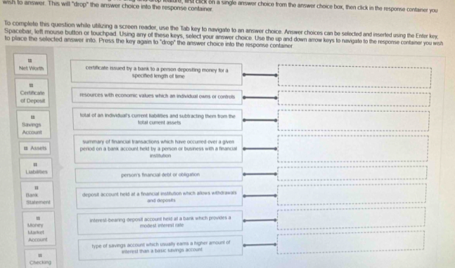 wish to answer. This will "drop" the answer choice into the response container. uature, list click on a single answer choice from the answer choice box, then click in the response container you 
To complete this question while utilizing a screen reader, use the Tab key to navigate to an answer choice. Answer choices can be selected and inserted using the Enter key, 
Spacebar, left mouse button or touchpad. Using any of these keys, select your answer choice. Use the up and down arrow keys to navigate to the response confainer you wish 
to place the selected answer into. Press the key again to "drop" the answer choice into the response container 
= 
Net Worth certificate issued by a bank to a person depositing money for a 
specified length of time 
u 
Certificate 
of Deposit resources with economic values which an individual owns or controls 
u total of an individual's current liabilities and subtracting them from the 
Savings total current assets 
Account 
summary of financial transactions which have occurred over a given 
# Assets perlod on a bank account held by a person or business with a financial 
institution 
u 
Liabilities person's financial debt or obligation 
u 
Statement deposit account held at a financial institution which allows withdrawals 
Bank and deposits 
u 
Money interest-bearing deposif account held at a bank which provides a 
Market modest interest rate 
Account 
type of savings account which usually eams a higher amount of 
interest than a basic savings account 
Checking