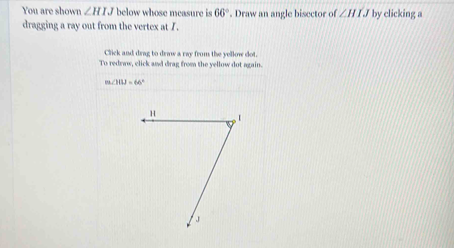 You are shown ∠ HIJ below whose measure is 66°. Draw an angle bisector of ∠ HIJ by clicking a 
dragging a ray out from the vertex at I. 
Click and drag to draw a ray from the yellow dot. 
To redraw, click and drag from the yellow dot again.
m∠ HIJ=66°