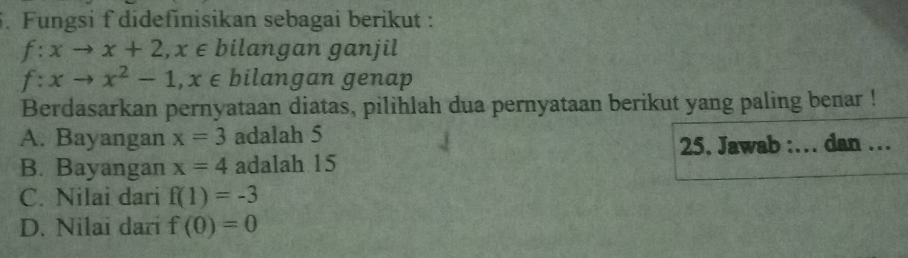 Fungsi f didefinisikan sebagai berikut :
f:xto x+2, x∈ bilangan ganjil
f:xto x^2-1, x∈ bilangan genap
Berdasarkan pernyataan diatas, pilihlah dua pernyataan berikut yang paling benar !
A. Bayangan x=3 adalah 5
25. Jawab :… dan …
B. Bayangan x=4 adalah 15
C. Nilai dari f(1)=-3
D. Nilai dari f(0)=0