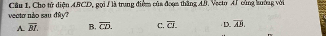 Câu 1, Cho tứ diện ABCD, gọi / là trung điểm của đoạn thắng AB. Vectơ AI cùng hướng với
vectơ nào sau đây?
A. overline BI. B. overline CD. C. overline CI. D. overline AB.