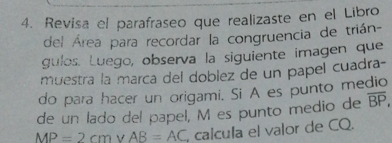 Revisa el parafraseo que realizaste en el Libro 
del Área para recordar la congruencia de trián- 
gulos. Luego, observa la siguiente imagen que 
muestra la marca del doblez de un papel cuadra- 
do para hacer un origami. Si A es punto medio 
de un lado del papel, M es punto medio de overline BP,
MP=2cm V AB=AC , calcula el valor de CQ.