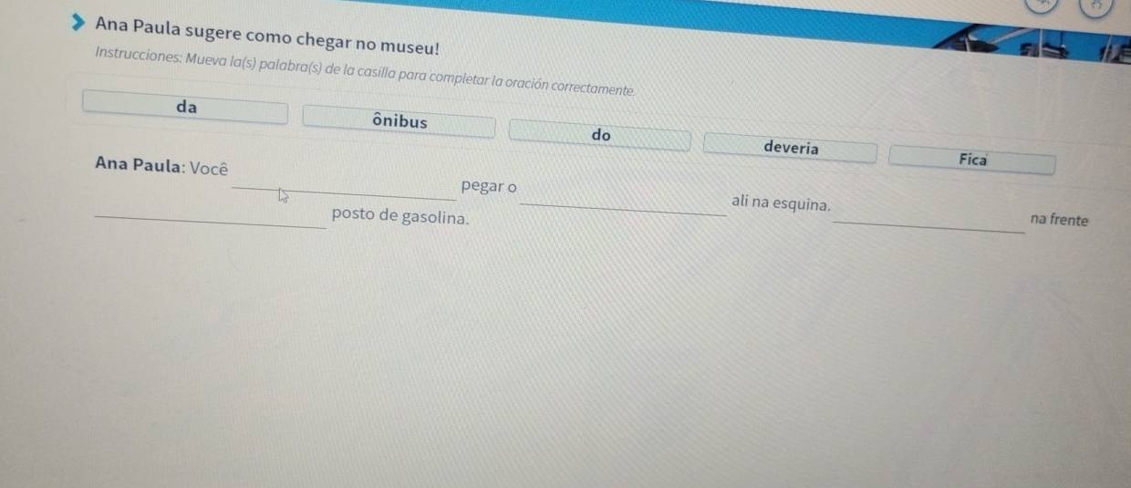 Ana Paula sugere como chegar no museu! 
Instrucciones: Mueva la(s) palabra(s) de la casilla para completar la oración correctamente. 
da ônibus 
do 
deveria Fica 
Ana Paula: Você _ali na esquina. 
pegar o 
_posto de gasolina. _na frente