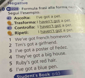 Negative 
O 224 Formula frasi alla forma n a. 
Segui l’esempio. 
① Ascolta: I've got a pet. 
Trasforma: I haven't got a pet. 
④ Controlla: I haven't got a pet. 
Ripeti: I haven't got a pet. 
1 We've got French homework. 
2 Tim's got a girlfriend. 
3 I've got a poster of Fedez. 
4 They've got a big house. 
5 Ruby's got red hair. 
6 I've got a blue pen. 
Student's Book p.63