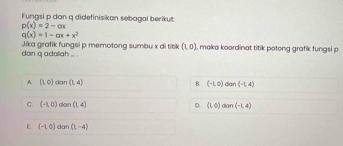 Fungsi p dan q didefinisikan sebagai berikut:
p(x)=2-ax
q(x)=1-ax+x^2
Jika grafik fungsi p memotong sumbu x di titik (1,0) , maka koordinat titik potong grafik fungsi p
dan q adalah ... .
A. (1,0) dan (1,4) B. (-1,0) dan (-1,4)
C. (-1,0) dan (1,4) D. (1,0) dan (-1,4)
E. (-1,0) dan (1,-4)