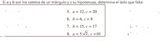 Si a y b son los catetos de un triángulo y c su hipotenusa, determina el lado que falta: 
5. a=12, c=20
6. b=6, c=8
7. b=15, c=17
 . 
8. a=5sqrt(2), c=10