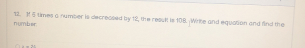 If 5 times a number is decreased by 12, the result is 108.-Write and equation and find the
number.
x=24