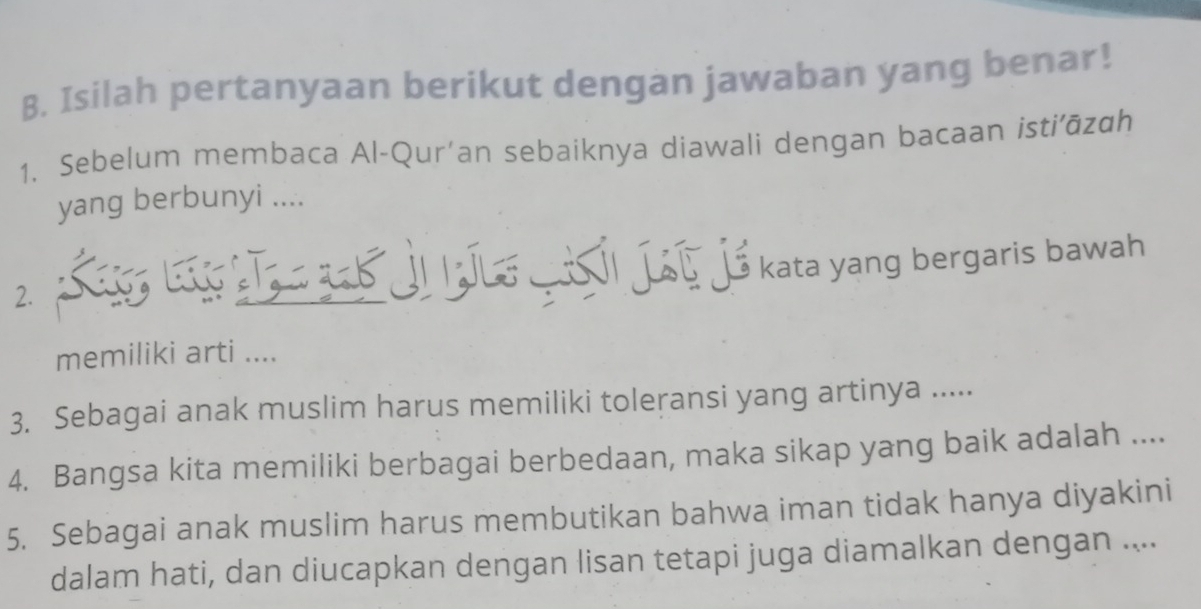 Isilah pertanyaan berikut dengan jawaban yang benar! 
1. Sebelum membaca Al-Qur’an sebaiknya diawali dengan bacaan istiāzɑh 
yang berbunyi .... 
kata yang bergaris bawah 
2. 
memiliki arti .... 
3. Sebagai anak muslim harus memiliki toleransi yang artinya ..... 
4. Bangsa kita memiliki berbagai berbedaan, maka sikap yang baik adalah .... 
5. Sebagai anak muslim harus membutikan bahwa iman tidak hanya diyakini 
dalam hati, dan diucapkan dengan lisan tetapi juga diamalkan dengan ....