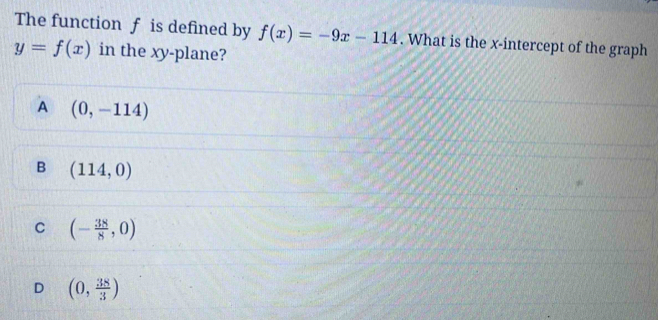 The function f is defined by f(x)=-9x-114. What is the x-intercept of the graph
y=f(x) in the xy -plane?
A (0,-114)
B (114,0)
C (- 38/8 ,0)
D (0, 38/3 )