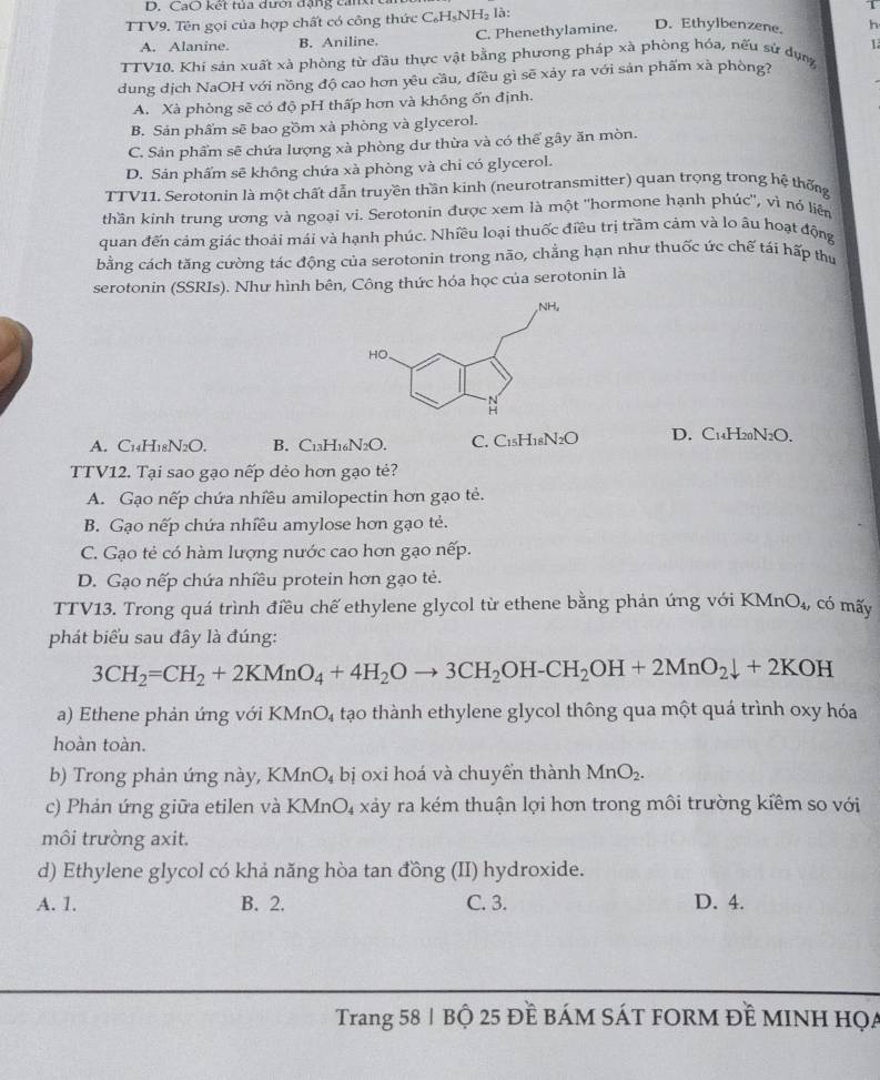 CaO kết tủa dưới đặng canxr
TTV9. Tên gọi của hợp chất có công thức C₆H₅NH₂ là:
1
A. Alanine. B. Aniline. C. Phenethylamine. D. Ethylbenzene. h
TTV10. Khi sản xuất xà phòng từ đầu thực vật bằng phương pháp xà phòng hóa, nếu sử dụng 1
dung dịch NaOH với nồng độ cao hơn yêu cầu, điều gì sẽ xảy ra với sản phẩm xà phòng?
A. Xà phòng sẽ có độ pH thấp hơn và không ốn định.
B. Sản phẩm sẽ bao gồm xà phòng và glycerol.
C. Sản phẩm sẽ chứa lượng xà phòng dư thừa và có thể gây ăn mòn.
D. Sản phẩm sẽ không chứa xà phòng và chi có glycerol.
TTV11. Serotonin là một chất dẫn truyền thần kinh (neurotransmitter) quan trọng trong hệ thống
thần kinh trung ương và ngoại vi. Serotonin được xem là một 'hormone hạnh phúc", vì nỏ liên
quan đến cảm giác thoải mái và hạnh phúc. Nhiều loại thuốc điều trị trầm cảm và lo âu hoạt động
bằng cách tăng cường tác động của serotonin trong não, chẳng hạn như thuốc ức chế tái hấp thư
serotonin (SSRIs). Như hình bên, Công thức hóa học của serotonin là
A. C₁4H18N2O. B. C13H16N2O. C. C15H18N2O D. C14H20N2O.
TTV12. Tại sao gạo nếp dẻo hơn gạo tẻ?
A. Gạo nếp chứa nhiều amilopectin hơn gạo tẻ.
B. Gạo nếp chứa nhiều amylose hơn gạo tẻ.
C. Gạo tẻ có hàm lượng nước cao hơn gạo nếp.
D. Gạo nếp chứa nhiều protein hơn gạo tẻ.
TTV13. Trong quá trình điều chế ethylene glycol từ ethene bằng phản ứng với KN AnO_4, có mấy
phát biểu sau đây là đúng:
3CH_2=CH_2+2KMnO_4+4H_2Oto 3CH_2OH-CH_2OH+2MnO_2downarrow +2KOH
a) Ethene phản ứng với KMnO₄ tạo thành ethylene glycol thông qua một quá trình oxy hóa
hoàn toàn.
b) Trong phản ứng này, a KMnO_4 bị oxi hoá và chuyển thành MnO_2.
c) Phản ứng giữa etilen và KMnO_4 xảy ra kém thuận lợi hơn trong môi trường kiểm so với
môi trường axit.
d) Ethylene glycol có khả năng hòa tan đồng ( ; (II) hydroxide.
A. 1. B. 2. C. 3. D. 4.
Trang 58| Bộ 25 Đề báM SÁT FORM đề MINH Họa