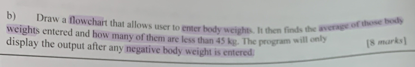 Draw a flowchart that allows user to enter body weights. It then finds the average of those body 
weights entered and how many of them are less than 45 kg. The program will only [8 marks] 
display the output after any negative body weight is entered.