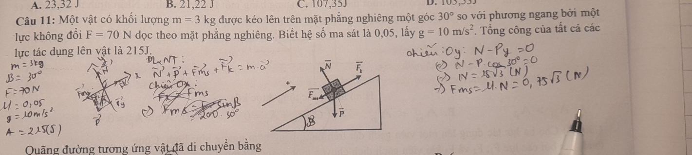 A. 23, 32 J B. 21, 22 J C. 107, 35J
D.
Câu 11: Một vật có khối lượng m=3kg được kéo lên trên mặt phẳng nghiêng một góc 30° so với phương ngang bởi một
lực không đổi F=70N dọc theo mặt phẳng nghiêng. Biết hệ số ma sát là 0,05, lấy g=10m/s^2. Tổng công của tất cả các
lực tác dụng lên vật là 215J.
Quãng đường tương ứng vật đã di chuyển bằng