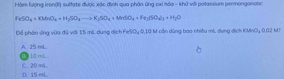 Hàm lượng iron(II) sulfate được xác định qua phản ứng oxi hóa - khử với potassium permanganate:
FeSO_4+KMnO_4+H_2SO_4to K_2SO_4+MnSO_4+Fe_2(SO_4)_3+H_2O
Để phản ứng vừa đủ với 15 mL dung dịch FeSO_40.10M I cần dùng bao nhiêu mL dung dịch KMn O_4 0.02M
A. 25 mL.
B. 10 mL.
C. 20 mL.
D. 15 mL.