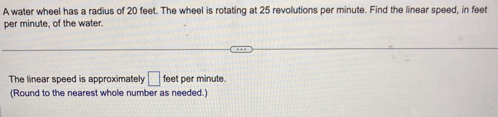 A water wheel has a radius of 20 feet. The wheel is rotating at 25 revolutions per minute. Find the linear speed, in feet
per minute, of the water. 
The linear speed is approximately □ feet per minute. 
(Round to the nearest whole number as needed.)