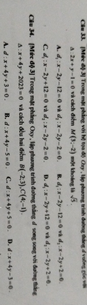 [Mức độ 3] Trong mặt phẳng với hệ tọa độ Oxy , lập phương trình đường thắng d vuỡng góc với
A : 2x+y-1=0 và cách điểm M(3;-2) một khoảng là sqrt(5).
A. d_1:x-2y-12=0 và d_2:x-2y-2=0. B. d_1:x-2y-12=0 và d_2:x-2y+2=0.
C. d_1:x-2y+12=0 và d_2:x-2y-2=0. D. d_1:x-2y+12=0 và d_2:x-2y+2=0. 
Câu 34. [Mức độ 3] Trong mặt phẳng Oxy, lập phương trình đường thắng ơ song song với đường thắng
Δ : x+4y+2023=0 và cách đều hai điểm B(-2;3), C(4;-1).
A. d:x+4y+3=0. B. d:x+4y-5=0 C. d:x+4y+5=0 D. d:x+4y-3=0.