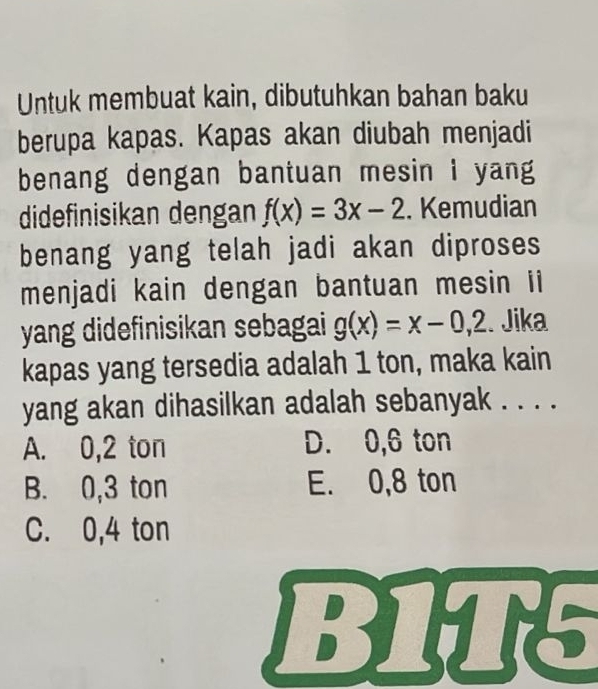 Untuk membuat kain, dibutuhkan bahan baku
berupa kapas. Kapas akan diubah menjadi
benang dengan bantuan mesin i yang
didefinisikan dengan f(x)=3x-2. Kemudian
benang yang telah jadi akan diproses
menjadi kain dengan bantuan mesin ii
yang didefinisikan sebagai g(x)=x-0,2. Jika
kapas yang tersedia adalah 1 ton, maka kain
yang akan dihasilkan adalah sebanyak . . . .
A. 0,2 ton D. 0,6 ton
B. 0,3 ton E. 0,8 ton
C. 0,4 ton
B1T5