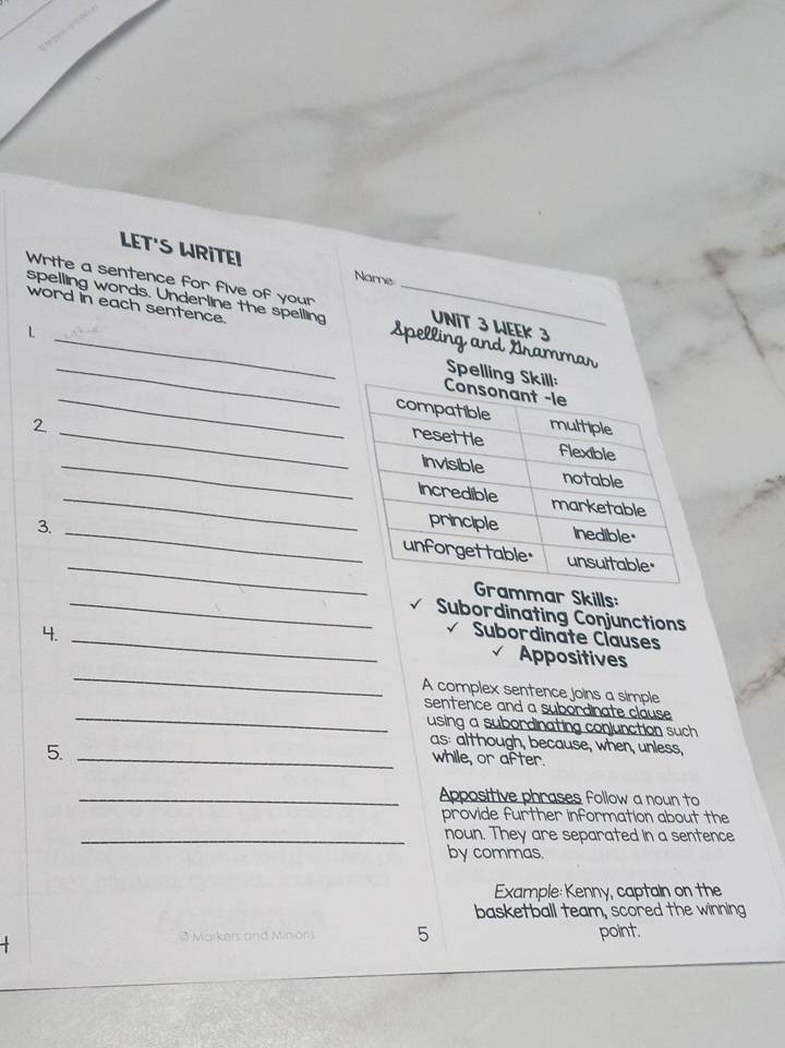 LET'S WRITE! 
Name 
Write a sentence for five of your UNIT 3 WEEK 3 
word in each sentence 
_ 
spelling words. Underline the spelling Spelling and Grammar 
_L 
Spe 
_ 
_ 
2 _ 
_ 
_ 
3. _ 
mmar Skills: 
Subordinating Conjunctions 
4._ 
_ 
Subordinate Clauses 
_ 
Appositives 
A complex sentence joins a simple 
_ 
sentence and a subordinate clause 
using a subordinating conjunction such . 
5._ 
as: although, because, when, unless, 
while, or after. 
_Appositive phrases follow a noun to 
provide further information about the 
_noun. They are separated in a sentence 
by commas. 
Example: Kenny, captain on the 
basketball team, scored the winning
3 Markers and Minions 5 point.