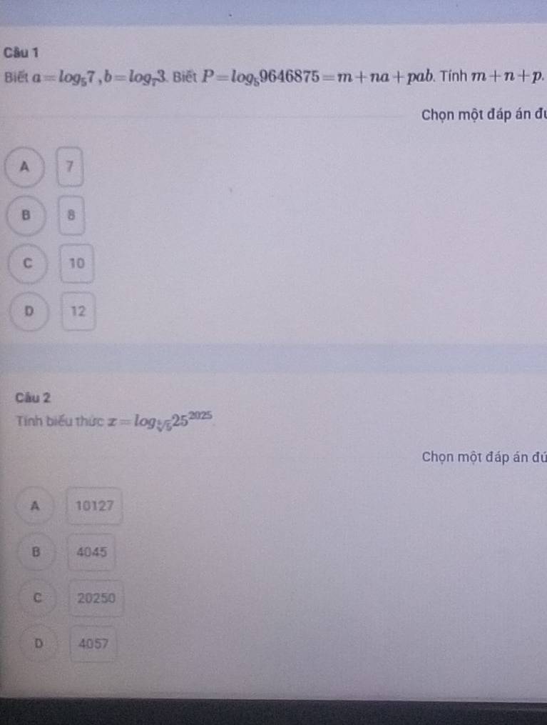 Biết a=log _57, b=log _73. Biết P=log _59646875=m+na+pab. Tính m+n+p. 
Chọn một đáp án đi
A 7
B 8
C 10
D 12
Câu 2
Tnh biểu thức x=log _sqrt[6](5)25^(2025)
Chọn một đáp án đú
A 10127
B 4045
C 20250
D 4057