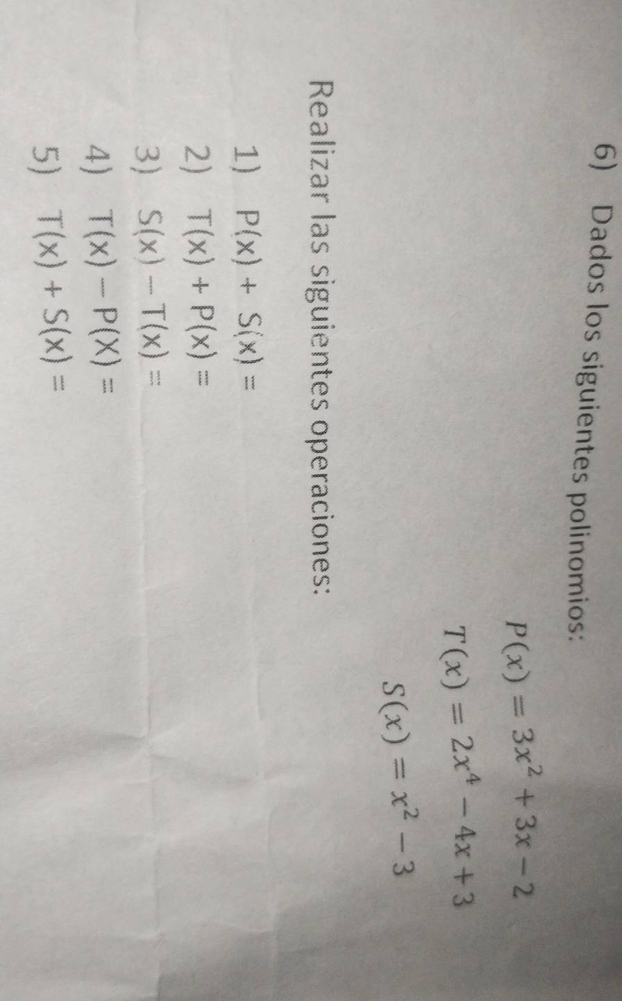 Dados los siguientes polinomios:
P(x)=3x^2+3x-2
T(x)=2x^4-4x+3
S(x)=x^2-3
Realizar las siguientes operaciones: 
1) P(x)+S(x)=
2) T(x)+P(x)=
3) S(x)-T(x)=
4) T(x)-P(X)=
5) T(x)+S(x)=