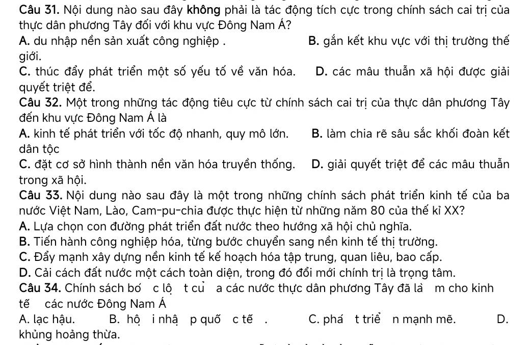 Nội dung nào sau đây không phải là tác động tích cực trong chính sách cai trị của
thực dân phương Tây đối với khu vực Đông Nam Á?
A. du nhập nền sản xuất công nghiệp . B. gắn kết khu vực với thị trường thế
giới.
C. thúc đẩy phát triển một số yếu tố về văn hóa. D. các mâu thuẫn xã hội được giải
quyết triệt để.
Câu 32. Một trong những tác động tiêu cực từ chính sách cai trị của thực dân phương Tây
đến khu vực Đông Nam Á là
A. kinh tế phát triển với tốc độ nhanh, quy mô lớn. B. làm chia rẽ sâu sắc khối đoàn kết
dân tộc
C. đặt cơ sở hình thành nền văn hóa truyền thống. D. giải quyết triệt để các mâu thuẫn
trong xã hội.
Câu 33. Nội dung nào sau đây là một trong những chính sách phát triển kinh tế của ba
Nước Việt Nam, Lào, Cam-pu-chia được thực hiện từ những năm 80 của thế kỉ XX?
A. Lựa chọn con đường phát triển đất nước theo hướng xã hội chủ nghĩa.
B. Tiến hành công nghiệp hóa, từng bước chuyển sang nền kinh tế thị trường.
C. Đẩy mạnh xây dựng nền kinh tế kế hoạch hóa tập trung, quan liêu, bao cấp.
D. Cải cách đất nước một cách toàn diện, trong đó đổi mới chính trị là trọng tâm.
Câu 34. Chính sách bơ c lộ t cư a các nước thực dân phương Tây đã là m cho kinh
tế các nước Đông Nam Á
A. lạc hậu. B. hộ i nhậ p quố c tế . C. phá t triể n mạnh mẽ. D.
khủng hoảng thừa.